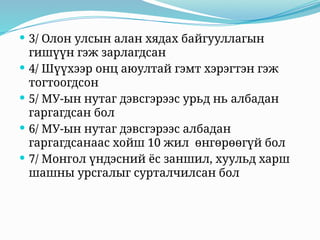  3/ Олон улсын алан хядах байгууллагын
гишүүн гэж зарлагдсан
 4/ Шүүхээр онц аюултай гэмт хэрэгтэн гэж
тогтоогдсон
 5/ МУ-ын нутаг дэвсгэрээс урьд нь албадан
гаргагдсан бол
 6/ МУ-ын нутаг дэвсгэрээс албадан
гаргагдсанаас хойш 10 жил өнгөрөөгүй бол
 7/ Монгол үндэсний ёс заншил, хуульд харш
шашны урсгалыг сурталчилсан бол
 
