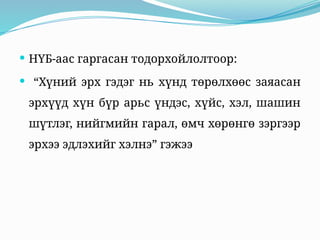  НҮБ-аас гаргасан тодорхойлолтоор:
 “Хүний эрх гэдэг нь хүнд төрөлхөөс заяасан
эрхүүд хүн бүр арьс үндэс, хүйс, хэл, шашин
шүтлэг, нийгмийн гарал, өмч хөрөнгө зэргээр
эрхээ эдлэхийг хэлнэ” гэжээ
 