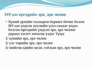 МУ-ын иргэдийн эрх, эрх чөлөө
 Хүний эрхийн талаархи баримт бичиг болон
МУ-ын үндсэн хуулийн үзэл санааг үндэс
болгон иргэдийн үндсэн эрх, эрх чөлөөг
дараах хэсэгт ангилж үздэг. Үүнд:
1/ хувийн эрх, эрх чөлөө
2/ улс төрийн эрх, эрх чөлөө
3/ нийгэм эдийн засаг, соёлын эрх, эрх чөлөө
 