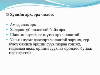1/ Хувийн эрх, эрх чөлөө:
 -Амьд явах эрх
 -Халдашгүй чөлөөтэй байх эрх
 -Шашин шүтэх, эс шүтэх эрх чөлөөтэй
 -Улсын нутаг дэвсгэрт чөлөөтэй зорчих, түр
буюу байнга оршин суух газраа сонгох,
гадаадад явах, оршин суух, эх орондоо буцаж
ирэх эрхтэй
 