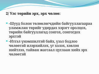 2/ Улс төрийн эрх, эрх чөлөө:
 -Шууд болон төлөөлөгчдийн байгууллагаараа
уламжлан төрийг удирдах хэрэгт оролцох,
төрийн байгууллагад сонгох, сонгогдох
эрхтэй
 -Итгэл үнэмшилтэй байх, үзэл бодлоо
чөлөөтэй илэрхийлэх, үг хэлэх, хэвлэн
нийтлэх, тайван жагсаал цуглаан хийх эрх
чөлөөтэй
 