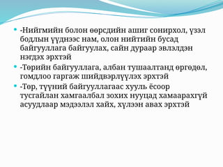  -Нийгмийн болон өөрсдийн ашиг сонирхол, үзэл
бодлын үүднээс нам, олон нийтийн бусад
байгууллага байгуулах, сайн дураар эвлэлдэн
нэгдэх эрхтэй
 -Төрийн байгууллага, албан тушаалтанд өргөдөл,
гомдлоо гаргаж шийдвэрлүүлэх эрхтэй
 -Төр, түүний байгууллагаас хууль ёсоор
тусгайлан хамгаалбал зохих нууцад хамаарахгүй
асуудлаар мэдээлэл хайх, хүлээн авах эрхтэй
 