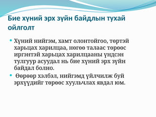 Бие хүний эрх зүйн байдлын тухай
ойлголт
 Хүний нийгэм, хамт олонтойгоо, төртэй
харьцах харилцаа, нөгөө талаас төрөөс
иргэнтэй харьцах харилцааны үндсэн
тулгуур асуудал нь бие хүний эрх зүйн
байдал болно.
 Өөрөөр хэлбэл, нийгэмд үйлчилж буй
эрхүүдийг төрөөс хуульчлах явдал юм.
 