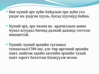  Бие хүний эрх зүйн байдлын эрх зүйн гол
үндэс нь үндсэн хууль, бусад хуулиуд байна.
 Хүний эрх, эрх чөлөө нь ардчиллын амин
чухал асуудал бөгөөд дэлхий дахинд тогтсон
жишигтэй.
 Үүнийг хүний эрхийн түгээмэл
тунхаглал/1789 он/, улс төр иргэний эрхийн
пакт, нийгэм эдийн засгийн эрхийн тухай
пакт зэрэгт бататган бэхжүүлж өгсөн.
 