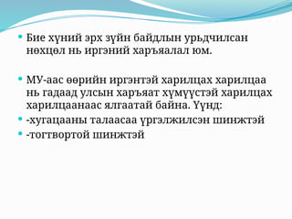  Бие хүний эрх зүйн байдлын урьдчилсан
нөхцөл нь иргэний харъяалал юм.
 МУ-аас өөрийн иргэнтэй харилцах харилцаа
нь гадаад улсын харъяат хүмүүстэй харилцах
харилцаанаас ялгаатай байна. Үүнд:
 -хугацааны талаасаа үргэлжилсэн шинжтэй
 -тогтвортой шинжтэй
 