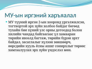 МУ-ын иргэний харъяалал
 МУ түүний иргэн 2-ын хооронд үргэлжилсэн,
тогтвортой эрх зүйн холбоо байдаг бөгөөд
тухайн бие хүний улс орны дотоодод болон
хилийн чандад байгаагаас үл хамааран
төрийн ивээлд багтаж, төрийн бүрэн эрхт
байдал, засаглалыг хүлээн зөвшөөрч,
өөрсдийн хууль ёсны ашиг сонирхлыг төрөөс
хамгаалуулах эрх зүйн үндэслэл мөн.
 