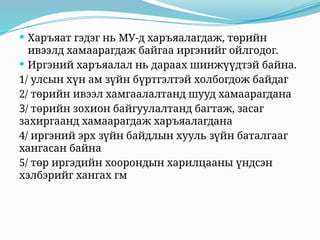  Харъяат гэдэг нь МУ-д харъяалагдаж, төрийн
ивээлд хамаарагдаж байгаа иргэнийг ойлгодог.
 Иргэний харъяалал нь дараах шинжүүдтэй байна.
1/ улсын хүн ам зүйн бүртгэлтэй холбогдож байдаг
2/ төрийн ивээл хамгаалалтанд шууд хамаарагдана
3/ төрийн зохион байгуулалтанд багтаж, засаг
захиргаанд хамаарагдаж харъяалагдана
4/ иргэний эрх зүйн байдлын хууль зүйн баталгааг
хангасан байна
5/ төр иргэдийн хоорондын харилцааны үндсэн
хэлбэрийг хангах гм
 