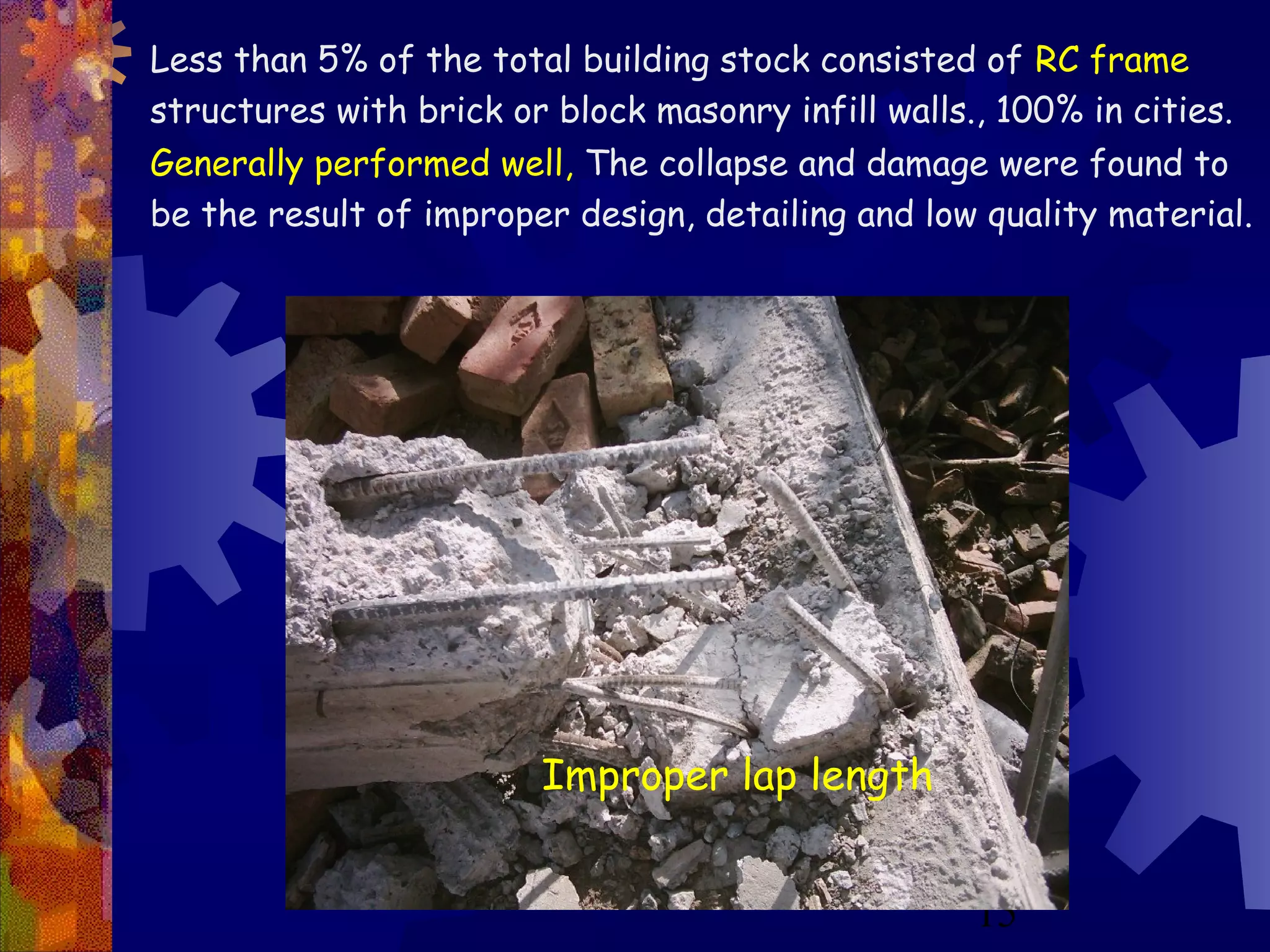 15
Improper lap length
Less than 5% of the total building stock consisted of RC frame
structures with brick or block masonry infill walls., 100% in cities.
Generally performed well, The collapse and damage were found to
be the result of improper design, detailing and low quality material.
 