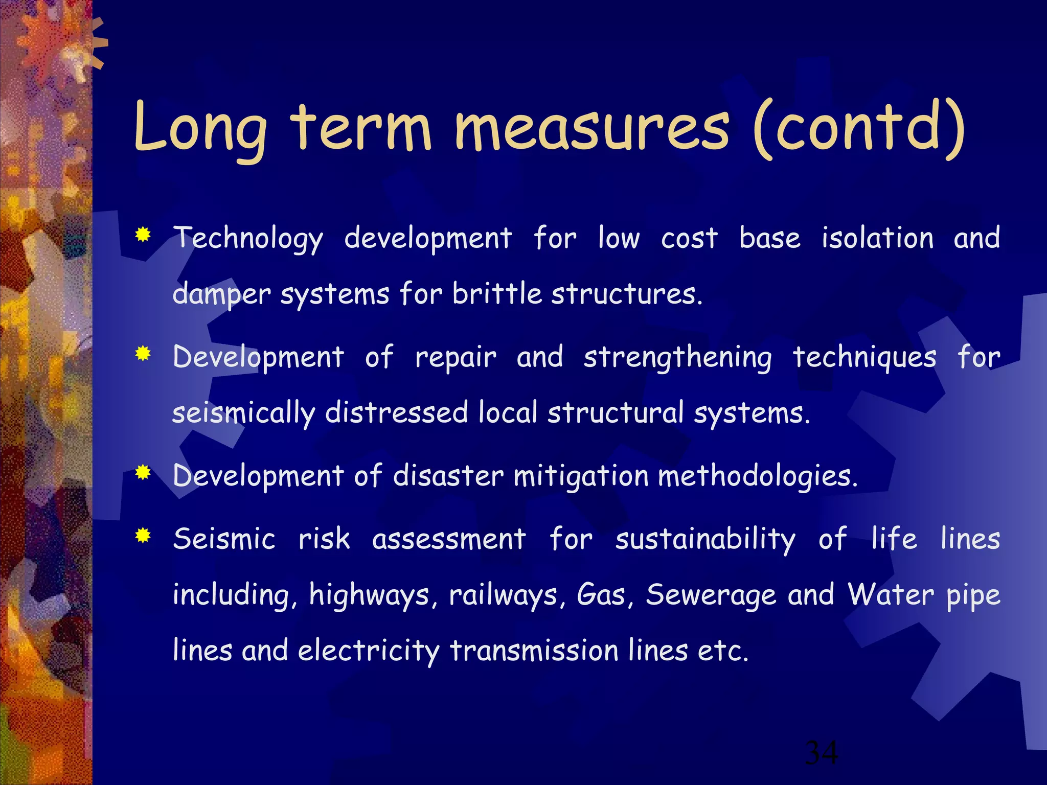 34
Long term measures (contd)
 Technology development for low cost base isolation and
damper systems for brittle structures.
 Development of repair and strengthening techniques for
seismically distressed local structural systems.
 Development of disaster mitigation methodologies.
 Seismic risk assessment for sustainability of life lines
including, highways, railways, Gas, Sewerage and Water pipe
lines and electricity transmission lines etc.
 