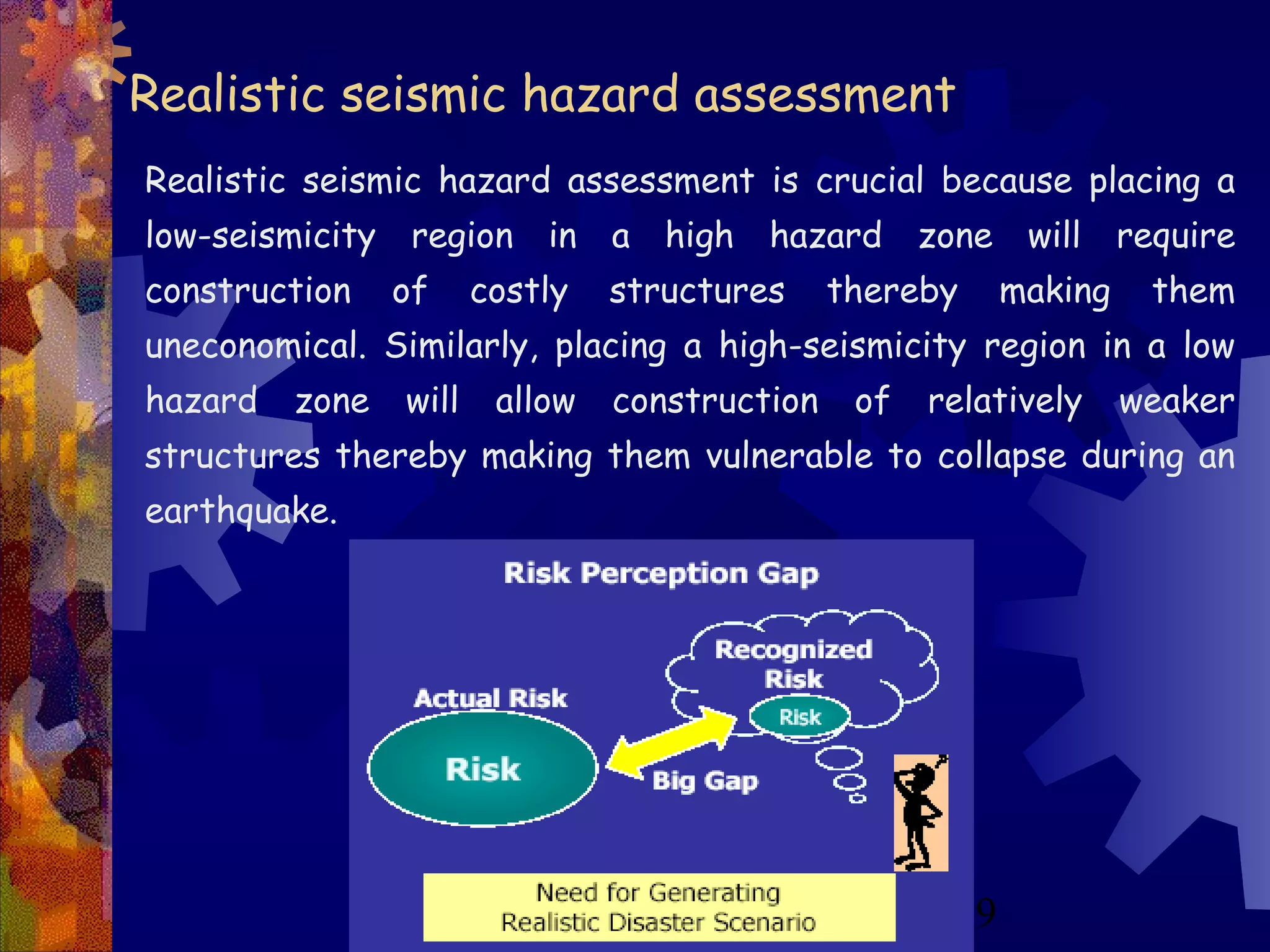 9
Realistic seismic hazard assessment
Realistic seismic hazard assessment is crucial because placing a
low-seismicity region in a high hazard zone will require
construction of costly structures thereby making them
uneconomical. Similarly, placing a high-seismicity region in a low
hazard zone will allow construction of relatively weaker
structures thereby making them vulnerable to collapse during an
earthquake.
 