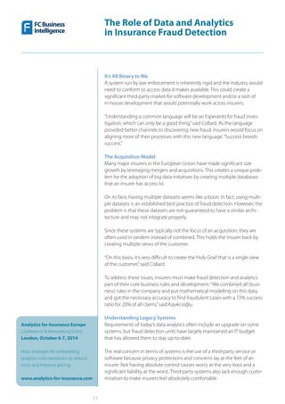 The Role of Data and Analytics
in Insurance Fraud Detection
Analytics for Insurance Europe
Conference & Networking Event
London, October 6-7, 2014
Hear strategies for embedding
analytics into operations to reduce
costs and improve pricing
www.analytics-for-insurance.com
11
It’s All Binary to Me
A system run by law enforcement is inherently rigid and the industry would
need to conform to access data it makes available. This could create a
significant third-party market for software development and/or a rash of
in-house development that would potentially work across insurers.
“Understanding a common language will be an Esperanto for fraud inves-
tigation, which can only be a good thing,”said Collard. As the language
provided better channels to discovering new fraud, insurers would focus on
aligning more of their processes with this new language.“Success breeds
success.”
The Acquisition Model
Many major insurers in the European Union have made significant size
growth by leveraging mergers and acquisitions. This creates a unique prob-
lem for the adoption of big data initiatives by creating multiple databases
that an insurer has access to.
On its face, having multiple datasets seems like a boon. In fact, using multi-
ple datasets is an established best practice of fraud detection. However, the
problem is that these datasets are not guaranteed to have a similar archi-
tecture and may not integrate properly.
Since these systems are typically not the focus of an acquisition, they are
often used in tandem instead of combined. This holds the insurer back by
creating multiple views of the customer.
“On this basis, it’s very difficult to create the‘Holy Grail’that is a single view
of the customer,”said Collard.
To address these issues, insurers must make fraud detection and analytics
part of their core business rules and development.“We combined all (busi-
ness) rules in the company and put mathematical modelling on this data,
and got the necessary accuracy to find fraudulent cases with a 72% success
ratio for 20% of all claims,”said Kayıkcıoğlu.
Understanding Legacy Systems
Requirements of today’s data analytics often include an upgrade on some
systems, but fraud detection units have largely maintained an IT budget
that has allowed them to stay up-to-date.
The real concern in terms of systems is the use of a third-party service or
software because privacy protections and concerns lay at the feet of an
insurer. Not having absolute control causes worry at the very least and a
significant liability at the worst. Third-party systems also lack enough custo-
misation to make insurers feel absolutely comfortable.
 
