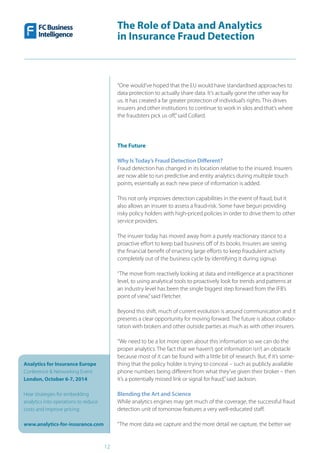 The Role of Data and Analytics
in Insurance Fraud Detection
Analytics for Insurance Europe
Conference & Networking Event
London, October 6-7, 2014
Hear strategies for embedding
analytics into operations to reduce
costs and improve pricing
www.analytics-for-insurance.com
12
“One would’ve hoped that the EU would have standardised approaches to
data protection to actually share data. It’s actually gone the other way for
us. It has created a far greater protection of individual’s rights. This drives
insurers and other institutions to continue to work in silos and that’s where
the fraudsters pick us off,”said Collard.
The Future
Why Is Today’s Fraud Detection Different?
Fraud detection has changed in its location relative to the insured. Insurers
are now able to run predictive and entity analytics during multiple touch
points, essentially as each new piece of information is added.
This not only improves detection capabilities in the event of fraud, but it
also allows an insurer to assess a fraud-risk. Some have begun providing
risky policy holders with high-priced policies in order to drive them to other
service providers.
The insurer today has moved away from a purely reactionary stance to a
proactive effort to keep bad business off of its books. Insurers are seeing
the financial benefit of enacting large efforts to keep fraudulent activity
completely out of the business cycle by identifying it during signup.
“The move from reactively looking at data and intelligence at a practitioner
level, to using analytical tools to proactively look for trends and patterns at
an industry level has been the single biggest step forward from the IFB’s
point of view,”said Fletcher.
Beyond this shift, much of current evolution is around communication and it
presents a clear opportunity for moving forward. The future is about collabo-
ration with brokers and other outside parties as much as with other insurers.
“We need to be a lot more open about this information so we can do the
proper analytics. The fact that we haven’t got information isn’t an obstacle
because most of it can be found with a little bit of research. But, if it’s some-
thing that the policy holder is trying to conceal – such as publicly available
phone numbers being different from what they’ve given their broker – then
it’s a potentially missed link or signal for fraud,”said Jackson.
Blending the Art and Science
While analytics engines may get much of the coverage, the successful fraud
detection unit of tomorrow features a very well-educated staff.
“The more data we capture and the more detail we capture, the better we
 