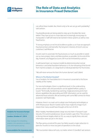 The Role of Data and Analytics
in Insurance Fraud Detection
Analytics for Insurance Europe
Conference & Networking Event
London, October 6-7, 2014
Hear strategies for embedding
analytics into operations to reduce
costs and improve pricing
www.analytics-for-insurance.com
13
can refine these models. But, there’s only so far we can go with probability,”
said Jackson.
Fraud professionals are being asked to step up to the plate like never
before. They have access to more data and increasingly strong ways to
manipulate it. Staff will need to be trained in these systems as well as new
fraud tactics.
“A strong emphasis on technical excellence guides us on how we approach
fraud prevention and look after the long term interests of Zurich and our
customers,”said Woerner.
Insurers want to automate the fraud process as much as possible to weed
out as many proper claims and false positives as possible. At the end of the
day, however, any flagged accounts still must be reviewed by a person.
A well-trained team can improve models by determining what normal
behaviour is and what fraudulent behaviour is. It’s the narrowing of the funnel
from machine analytics on a large level to individual attention for final review.
“We will never remove this from the human domain,”said Collard.
Where Is The Market Headed?
Use of analytics for fraud detection in insurance is essential to the future
viability of the market.
For new technologies, there is a significant push in the underwriting
process where rules and procedures can be applied before a policy is
issued.“Technically, handwriting scanning, image processing and smart
phone capabilities like geocoding and XDIF information can be used for
advanced fraud solutions. We are working with some R&D centres for these
purposes,”said Kayıkcıoğlu.
However, there is no mad rush to adopt new third-party technologies or
shift infrastructure. Recent market events have made this image much
clearer than many would have thought at the turn of 2014.
Most notably, Heartbleed poked a large security hole in Transport Layer
Security (TLS) and its predecessor, Secure Sockets Layer (SSL). The consum-
er-facing Internet largely relied on SSL as a way to signify that a site and
information were secure in the cloud.
The flaw going unnoticed for years has likely caused a major reduction in
plans for insurers to move any part of operations to the cloud.
“We must protect data at all costs, no matter where it’s handled,”said Jackson.
 