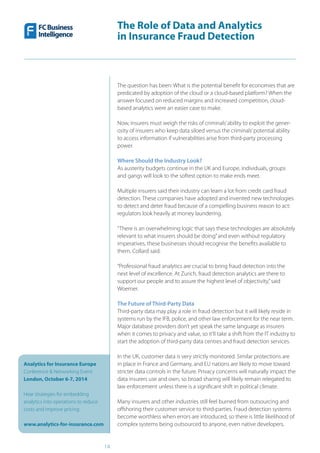 The Role of Data and Analytics
in Insurance Fraud Detection
Analytics for Insurance Europe
Conference & Networking Event
London, October 6-7, 2014
Hear strategies for embedding
analytics into operations to reduce
costs and improve pricing
www.analytics-for-insurance.com
14
The question has been: What is the potential benefit for economies that are
predicated by adoption of the cloud or a cloud-based platform? When the
answer focused on reduced margins and increased competition, cloud-
based analytics were an easier case to make.
Now, insurers must weigh the risks of criminals’ability to exploit the gener-
osity of insurers who keep data siloed versus the criminals’potential ability
to access information if vulnerabilities arise from third-party processing
power.
Where Should the Industry Look?
As austerity budgets continue in the UK and Europe, individuals, groups
and gangs will look to the softest option to make ends meet.
Multiple insurers said their industry can learn a lot from credit card fraud
detection. These companies have adopted and invented new technologies
to detect and deter fraud because of a compelling business reason to act:
regulators look heavily at money laundering.
“There is an overwhelming logic that says these technologies are absolutely
relevant to what insurers should be doing”and even without regulatory
imperatives, these businesses should recognise the benefits available to
them, Collard said.
“Professional fraud analytics are crucial to bring fraud detection into the
next level of excellence. At Zurich, fraud detection analytics are there to
support our people and to assure the highest level of objectivity,”said
Woerner.
The Future of Third-Party Data
Third-party data may play a role in fraud detection but it will likely reside in
systems run by the IFB, police, and other law enforcement for the near term.
Major database providers don’t yet speak the same language as insurers
when it comes to privacy and value, so it’ll take a shift from the IT industry to
start the adoption of third-party data centres and fraud detection services.
In the UK, customer data is very strictly monitored. Similar protections are
in place in France and Germany, and EU nations are likely to move toward
stricter data controls in the future. Privacy concerns will naturally impact the
data insurers use and own, so broad sharing will likely remain relegated to
law enforcement unless there is a significant shift in political climate.
Many insurers and other industries still feel burned from outsourcing and
offshoring their customer service to third-parties. Fraud detection systems
become worthless when errors are introduced, so there is little likelihood of
complex systems being outsourced to anyone, even native developers.
 