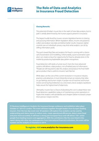 15
The Role of Data and Analytics
in Insurance Fraud Detection
Closing Remarks
The potential of today’s insurer lies in the realm of new data analysis, but its
path is wholly determined by the human aspects present in insurance.
The largest hurdle faced by insurers remains legislative barriers to sharing
and pursuing information. Where legislation allows, insurers are poised to
collect and analyse new data and deliver better results. However, tighter
controls over an individual’s privacy may limit what analytics can do by
stifling information pools.
The push toward Big Data and analytics for fraud is coming with a clarion
call of automation and modelling. Unfortunately, a pure automation oper-
ation can create as big of an opportunity for fraud as already exists in the
market by producing exploitable data pattern recognition.
Fraud detection still needs a human touch. Even the most advanced
systems still deliver a data product, not a finalised piece of information.
“People are still required to take this analysis and produce the final intelli-
gence product that is useful to insurers,”said Fletcher.
While data is at the core of the current revolution in insurance industry
practices and advances, it must inherently remain an industry that relies
on gut feelings and human insight. A proper mix of machine and human
review can bring fraud detection to a new level, and an analytics backbone
helps assure the highest level of objectivity.
Ultimately, insurers face a choice of absorbing the cost to adopt these new
fraud detection capabilities today or of maintaining current operations in
hopes that analytics will standardise and cheapen before increased compe-
tition presses margins too thin.
FC Business Intelligence’s Analytics for Insurance Europe conference and exhibition takes place
October 6-7 2014 in London. The event will draw together thought leaders from Europe’s leading
insurers. Over the two day event over 30 speakers will explore how analytics can be used by
underwriting and claims teams to reduce costs, create operational efficiencies, detect more fraud
and price more accurately. It will have a strong pan-European focus and will attract 150+ senior
people from leading insurers and aggregators. With the contributors like the ones listed in this
report along with other key spokespersons from international financial institutions, the event will be
number one for analytics in insurance in 2014.
To register, visit www.analytics-for-insurance.com
 