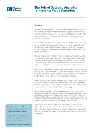 The Role of Data and Analytics
in Insurance Fraud Detection
Analytics for Insurance Europe
Conference & Networking Event
London, October 6-7, 2014
Hear strategies for embedding
analytics into operations to reduce
costs and improve pricing
www.analytics-for-insurance.com
3
Overview
The rise of analytics presents a world of almost limitless potential for indus-
tries such as insurance where companies have long held a foundation of
information. The industry at large has had a slow adoption of new Big Data
analytics because of cost concerns, and regulation may be the limiting
pressure of the future.
In the past, fraud detection was relegated to claims agents who had to rely
on few facts and a large amount of intuition. New data analysis has intro-
duced tools to make fraud review and detection possible in other areas
such as underwriting, policy renewals, and in periodic checks that fit right
in with modelling.
The role this data plays in today’s market varies by insurer as each weighs
the cost of improving upon information systems versus the losses caused
by current fraud. This often comes down the question of: is fraud creating
a poor enough customer experience that infrastructure investments will
improve fraud detection and improve honest customer claims processes?
Protection of personal information is paramount, but fraud pattern recogni-
tion requires a large amount of data from underwriting, claims, law enforce-
ment and even other insurers. Each new piece of legislation has only made
the protection hurdle higher when integrating these sources.
Once this data is collected and properly utilised, insurers must consider if it
is accurate. Modelling often relies on past behaviours for fraud predictions,
but criminal practices change quickly enough to make some of this analysis
worthless. Assessing data quality has become a struggle.
While analysis has proven a difficult task to master, today’s insurers are
seeing many benefits. Fraud detection has improved and systems are now
robust enough to provide analytics in real-time. Some insurers have gained
the ability to scan for fraud before a policy or claim is approved, pushing Big
Data from a siloed fraud unit all the way to agents in the field.
The future of fraud detection, however, cannot be via a pure analytics
approach. The human element in assessing risk will remain a vital piece of
proper detection. Data can hasten the detection of fraudulent activity and
patterns, but people will always be required to turn reports into actionable
intelligence.
 