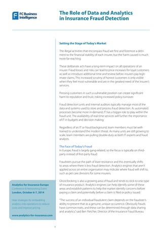 The Role of Data and Analytics
in Insurance Fraud Detection
Analytics for Insurance Europe
Conference & Networking Event
London, October 6-7, 2014
Hear strategies for embedding
analytics into operations to reduce
costs and improve pricing
www.analytics-for-insurance.com
4
Setting the Stage of Today’s Market
The illegal activities that encompass fraud are first and foremost a detri-
ment to the financial stability of each insurer, but the harm caused is much
more far-reaching.
These deliberate acts have a long-term impact on all operations of an
insurer. Fraud losses and risks can lead to price increases for loyal customers
as well as introduce additional time and review before insurers pay legit-
imate claims. This increased scrutiny of honest customers is only visible
when they feel most vulnerable and are in the greatest need of the insurer’s
services.
Pressing customers in such a vulnerable position can create significant
harm to reputation and trust, risking increased policy turnover.
Fraud detection units and internal auditors typically manage most of the
data and systems used to store and process fraud detection. As automated
processes become more in-demand, IT has a bigger role to play within the
fraud unit. The availability of real-time services will further the importance
of IT in budgets and decision making.
Regardless of an IT or fraud background, team members must be well-
trained to understand the modern threat. As many units are still growing to
scale, team members are pulling double-duty as both IT experts and fraud
analysts.
The Face of Today’s Fraud
In Europe, fraud is largely gang-related, so the focus is typically on third-
party instead of first-party fraud.
Fraudsters pursue the path of least resistance and this eventually shifts
to areas where there is less fraud detection. Analytics engines that aren’t
applied across an entire organisation may indicate where fraud will shift to,
such as pet care divisions for some insurers.
Ghost-broking is also a growing area of fraud and tends to stick to one type
of insurance product. Analytics engines can help identify some of these
areas and establish patterns to help the market identify concerns before
paying a claim and potentially before a claim is filed or policy issued.
“The success of an individual fraudulent claim depends on the fraudster’s
ability to present that as a genuine, unique occurrence. Obviously frauds
have common traits, and these can be determined through data sharing
and analytics,”said Ben Fletcher, Director of the Insurance Fraud Bureau.
 