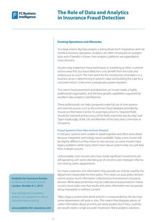 The Role of Data and Analytics
in Insurance Fraud Detection
Analytics for Insurance Europe
Conference & Networking Event
London, October 6-7, 2014
Hear strategies for embedding
analytics into operations to reduce
costs and improve pricing
www.analytics-for-insurance.com
6
Existing Operations and Obstacles
To a large extent, Big Data analysis is being driven by IT imperatives and not
mainline business operations. Analytics are often introduced on a project
basis and, if benefit is shown, then analytics platforms are expanded to
more divisions.
Insurers may implement these techniques in marketing or other customer
service areas first, but fraud detection units benefit from the tools and
analysis just as much. The main point for the introduction of analytics in a
business sense is determining its present value and building the case for a
consistent return. It becomes a people plus power equation.
“For claims fraud prevention and detection, an insurer needs a highly
professional organisation, and the best people capabilities supported by
excellent data analytics,”said Woerner.
These professionals can help companies make full use of core systems
and external sources such as the common fraud database provided by
Insurance Information Centre. To avoid data concerns,“required fields
should be matched and accuracy of the fields examined step by step,”said
Taşkın Kayıkcıoğlu, AGM, CIO and Member of the Executive Committee at
Groupama.
Fraud Systems from Silos to Ever-Present
In the past, systems were unable to speak together and often were siloed
because integration technology wasn’t available. Today, every insurer will
be slightly different as they move to new services, so some insurers have
legacy problems while many others have robust systems that can pull data
from multiple sources.
Unfortunately, even insurers who have made significant investments are
still operating with some silos because of concerns over improper informa-
tion sharing within departments.
For many customers, the information they provide can only be used by the
department responsible for their policy. This means an auto policy division
cannot access much information collected by a homeowner’s insurance
division. While data sometimes may be collected and processed en masse,
insurers must make sure that results and other information are not passed
along improperly or without consent.
“Many legacy systems lack detail and this is compounded by the fact that
some departments still work in silos. This means that disparate pieces of
useful information about an entity are rarely pooled; but if they could be,
we would create a single accurate impression. Many analytics solutions
 
