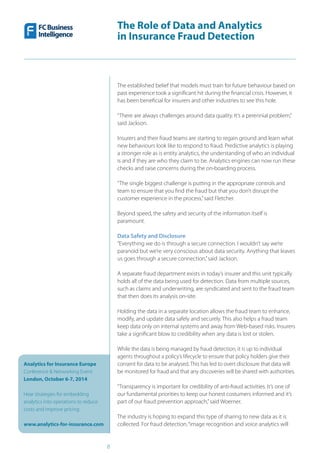 The Role of Data and Analytics
in Insurance Fraud Detection
Analytics for Insurance Europe
Conference & Networking Event
London, October 6-7, 2014
Hear strategies for embedding
analytics into operations to reduce
costs and improve pricing
www.analytics-for-insurance.com
8
The established belief that models must train for future behaviour based on
past experience took a significant hit during the financial crisis. However, it
has been beneficial for insurers and other industries to see this hole.
“There are always challenges around data quality. It’s a perennial problem,”
said Jackson.
Insurers and their fraud teams are starting to regain ground and learn what
new behaviours look like to respond to fraud. Predictive analytics is playing
a stronger role as is entity analytics, the understanding of who an individual
is and if they are who they claim to be. Analytics engines can now run these
checks and raise concerns during the on-boarding process.
“The single biggest challenge is putting in the appropriate controls and
team to ensure that you find the fraud but that you don’t disrupt the
customer experience in the process,”said Fletcher.
Beyond speed, the safety and security of the information itself is
paramount.
Data Safety and Disclosure
“Everything we do is through a secure connection. I wouldn’t say we’re
paranoid but we’re very conscious about data security. Anything that leaves
us goes through a secure connection,”said Jackson.
A separate fraud department exists in today’s insurer and this unit typically
holds all of the data being used for detection. Data from multiple sources,
such as claims and underwriting, are syndicated and sent to the fraud team
that then does its analysis on-site.
Holding the data in a separate location allows the fraud team to enhance,
modify, and update data safely and securely. This also helps a fraud team
keep data only on internal systems and away from Web-based risks. Insurers
take a significant blow to credibility when any data is lost or stolen.
While the data is being managed by fraud detection, it is up to individual
agents throughout a policy’s lifecycle to ensure that policy holders give their
consent for data to be analysed. This has led to overt disclosure that data will
be monitored for fraud and that any discoveries will be shared with authorities.
“Transparency is important for credibility of anti-fraud activities. It’s one of
our fundamental priorities to keep our honest costumers informed and it’s
part of our fraud prevention approach,”said Woerner.
The industry is hoping to expand this type of sharing to new data as it is
collected. For fraud detection,“image recognition and voice analytics will
 