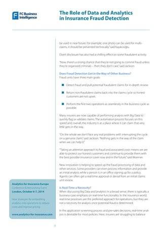 The Role of Data and Analytics
in Insurance Fraud Detection
Analytics for Insurance Europe
Conference & Networking Event
London, October 6-7, 2014
Hear strategies for embedding
analytics into operations to reduce
costs and improve pricing
www.analytics-for-insurance.com
9
be used in near future. For example, one photo can be used for multi-
claims, it should be prevented technically,”said Kayıkcıoğlu.
Overt disclosure has also had a chilling effect on some fraudulent activity.
“Now, there’s a strong chance that they’re not going to commit fraud unless
they’re organised criminals – then they don’t care,”said Jackson.
Does Fraud Detection Get in the Way of Other Business?
Fraud units have three main goals:
■■ Detect fraud and pull potential fraudulent claims for in-depth review.
■■ Return non-fraudulent claims back into the claims cycle so honest
customers are not upset.
■■ Perform the first two operations as seamlessly in the business cycle as
possible.
Many insurers are now capable of performing analysis with Big Data to
quickly flag or validate claims. The automation process focuses on this
speed and, overall, the industry is at a place where it can claim that very
little gets in the way.
“On the whole we don’t face any real problems with interrupting the cycle
on a genuine claim,”said Jackson.“Nothing gets in the way of the claim
when we can help it.”
“Taking an attentive approach to fraud and associated costs means we are
able to protect our honest customers and continue to provide them with
the best possible insurance cover now and in the future,”said Woerner.
New innovation is helping to speed up the fraud processing of data and
other services. Some providers can even process information and provide
an initial analysis while a person is in an office signing up for a policy.
Agents can often get a real-time approval or denial from an initial claims
unit review.
Is Real-Time a Necessity?
When discussing Big Data and analytics in a broad sense, there is typically a
business-case emphasis on real-time functionality. In the insurance world,
real-time processes are the preferred approach for operations, but they are
not a necessity for analysis once potential fraud is determined.
In the application screening process and pre-sales decisions, real-time anal-
ysis is desirable for most policies. Here, insurers are struggling to balance
 