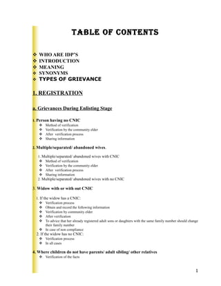 Table of conTenTs
 WHO ARE IDP’S
 INTRODUCTION
 MEANING
 SYNONYMS
 TYPES OF GRIEVANCE
1. REGISTRATION
a. Grievances During Enlisting Stage
1. Person having no CNIC
 Method of verification
 Verification by the community elder
 After verification process
 Sharing information
2. Multiple/separated/ abandoned wives.
1. Multiple/separated/ abandoned wives with CNIC
 Method of verification
 Verification by the community elder
 After verification process
 Sharing information
2. Multiple/separated/ abandoned wives with no CNIC
3. Widow with or with out CNIC
1. If the widow has a CNIC:
 Verification process
 Obtain and record the following information
 Verification by community elder
 After verification
 To advice that her already registered adult sons or daughters with the same family number should change
their family number
 In case of non compliance
2. If the widow has no CNIC:
 Verification process
 In all cases
4. Where children do not have parents/ adult sibling/ other relatives
 Verification of the facts
1
 