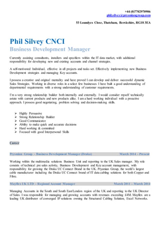 +44 (0)7702970906
phil.silvey@prysmiangroup.com
53 Loundyes Close, Thatcham, Berskshire, RG18 3EA
Phil Silvey CNCI
Business Development Manager
Currently assisting consultants, installers and specifiers within the IT data market, with additional
responsibility for developing new and existing accounts and channel strategies.
A self-motivated Individual, effective in all projects and tasks set. Effectively implementing new Business
Development strategies and managing Key accounts.
I possess a creative and original mentality and have proved I can develop and deliver successful dynamic
Sales Strategies. Working in diverse roles in a select few businesses I have built a good understanding of
departmental requirements with a strong understanding of customer requirements.
I’m a very strong relationship builder both internally and externally. I would consider myself technically
astute with current products and new products alike. I am a hard working individual with a proactive
approach. I possess good negotiating, problem solving and decision-making skills.
 Highly Persuasive
 Strong Relationship Builder
 Good Communicator
 Ability to make quick and accurate decisions
 Hard working & committed
 Focused with good Interpersonal Skills
Career
Prysmian Group – Business Development Manager (Draka) March 2014 – Present
Working within the multimedia solutions Business Unit and reporting to the UK Sales manager. My role
consists of technical pre sales activity, Business Development and Key account management, with
responsibility for growing the Draka UC Connect Brand in the UK. Prysmian Group, the world’s largest
cable manufacturer including the Draka UC Connect brand of IT data cabling solutions for both Copper and
Fibre.
Mayflex UK LTD – Regional Account Manager March 2011 – March 2014
Managing Accounts in the South and South East/London region of the UK and reporting to the UK Director
of Sales. I was responsible for managing and growing accounts with revenues exceeding £4M. Mayflex are a
leading UK distributor of converged IP solutions owning the Structured Cabling Solution, Excel Networks.
 