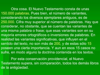 Otra cosa. El Nuevo Testamento consta de unas  150.000 palabras . Pues bien, el número de variantes, considerando los diversos ejemplares antiguos, es de  250.000 . Cifra muy superior al número de palabras. Hay que considerar, no obstante, que se cuentan las variantes de una misma palabra o frase; que esas variantes son en su mayoría errores ortográficos o inversiones de palabras. En realidad las variantes significativas, que influyen en el sentido del texto, no son más de  200 , y de estas sólo  15  poseen una cierta importancia. Y aun en esos 15 casos no sufre, en modo alguno la doctrina contenida en los textos. Por esta conservación providencial, el Nuevo Testamento supera, sin comparación, todos los demás libros de la antigüedad. 
