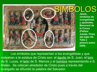 Los símbolos que representan a los evangelistas y que rodeaban a la estatua de Cristo son: el  águila  de S. Juan, el  toro  de S. Lucas, el  león  de S. Marcos y el  hombre  representando a S. Mateo.  Se colocan alrededor de Cristo pues a través del evangelio se difundió la palabra del Salvador.   Jesús, simbolos de  evangelistas y apóstoles.  Benavent de la Conca (Pallars Jussà). Fines del siglo XII.   Talla y pintura sobre tabla.   SIMBOLOS 