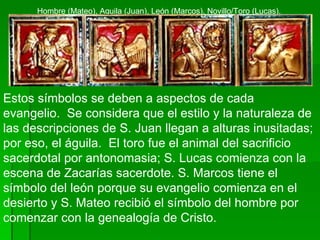 Estos símbolos se deben a aspectos de cada evangelio.  Se considera que el estilo y la naturaleza de las descripciones de S. Juan llegan a alturas inusitadas; por eso, el águila.  El toro fue el animal del sacrificio sacerdotal por antonomasia; S. Lucas comienza con la escena de Zacarías sacerdote. S. Marcos tiene el símbolo del león porque su evangelio comienza en el desierto y S. Mateo recibió el símbolo del hombre por comenzar con la genealogía de Cristo.   Hombre (Mateo), Aguila (Juan), León (Marcos), Novillo/Toro (Lucas). 