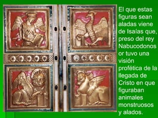 El que estas figuras sean aladas viene de Isaías que, preso del rey Nabucodonosor tuvo una visión profética de la llegada de Cristo en que figuraban animales monstruosos y alados.  