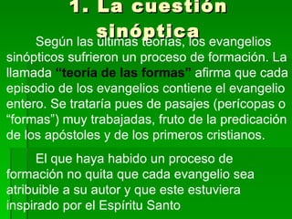 1. La cuestión sinóptica Según las últimas teorías, los evangelios sinópticos sufrieron un proceso de formación. La llamada  “teoría de las formas”  afirma que cada episodio de los evangelios contiene el evangelio entero. Se trataría pues de pasajes (perícopas o “formas”) muy trabajadas, fruto de la predicación de los apóstoles y de los primeros cristianos.  El que haya habido un proceso de formación no quita que cada evangelio sea atribuible a su autor y que este estuviera inspirado por el Espíritu Santo 