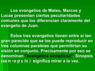 Los evangelios de Mateo, Marcos y Lucas presentan ciertas peculiaridades comunes que los diferencian claramente del evangelio de Juan.  Estos tres evangelios tienen entre sí tan gran parecido que se los puede reproducir en tres columnas paralelas que permitirían su visión en conjunto. Precisamente por eso se denominan  "evangelios sinópticos" . Sinopsis (s un-opsis)  significa mirar a la vez.   