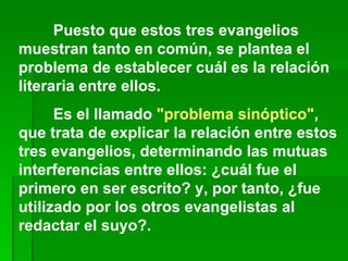Puesto que estos tres evangelios muestran tanto en común, se plantea el problema de establecer cuál es la relación literaria entre ellos. Es el llamado  "problema sinóptico" , que trata de explicar la relación entre estos tres evangelios, determinando las mutuas interferencias entre ellos: ¿cuál fue el primero en ser escrito? y, por tanto, ¿fue utilizado por los otros evangelistas al redactar el suyo?. 