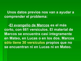       Unos datos previos nos van a ayudar a comprender el problema:       - El evangelio de Marcos  es el más corto, con 661 versículos. El material de Marcos se encuentra casi íntegramente en Mateo, en Lucas o en los dos. Marcos  sólo tiene 30 versículos  propios que no se encuentran ni en Lucas ni en Mateo.      