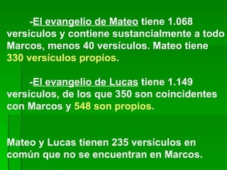 - El evangelio de Mateo  tiene 1.068 versículos y contiene sustancialmente a todo Marcos, menos 40 versículos. Mateo tiene  330 versículos propios .  - El evangelio de Lucas  tiene 1.149 versículos, de los que 350 son coincidentes con Marcos y  548 son propios . Mateo y Lucas tienen 235 versículos en común que no se encuentran en Marcos. 