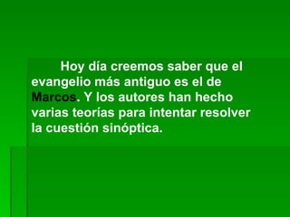 Hoy día creemos saber que el evangelio más antiguo es el de  Marcos . Y los autores han hecho varias teorías para intentar resolver la cuestión sinóptica.  