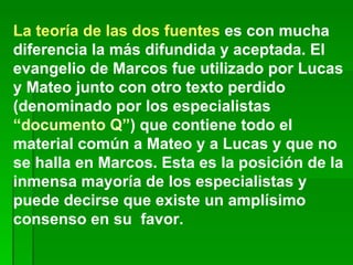 La teoría de las dos fuentes  es con mucha diferencia la más difundida y aceptada. El evangelio de Marcos fue utilizado por Lucas y Mateo junto con otro texto perdido (denominado por los especialistas  “documento Q” ) que contiene todo el material común a Mateo y a Lucas y que no se halla en Marcos. Esta es la posición de la inmensa mayoría de los especialistas y puede decirse que existe un amplísimo consenso en su  favor. 