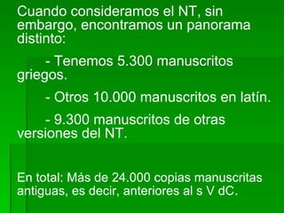 Cuando consideramos el NT, sin embargo, encontramos un panorama distinto: - Tenemos 5.300 manuscritos griegos. - Otros 10.000 manuscritos en latín. - 9.300 manuscritos de otras versiones del NT. En total: Más de 24.000 copias manuscritas antiguas, es decir, anteriores al s V dC . 