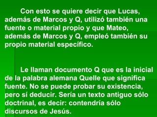 Con esto se quiere decir que Lucas, además de Marcos y Q, utilizó también una fuente o material propio y que Mateo, además de Marcos y Q, empleó también su propio material específico.  Le llaman documento Q que es la inicial de la palabra alemana Quelle que significa fuente. No se puede probar su existencia, pero sí deducir. Sería un texto antiguo sólo doctrinal, es decir: contendría sólo discursos de Jesús. 