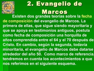 2. Evangelio de Marcos Existen dos grandes teorías sobre la  fecha de composición  del evangelio de Marcos. La primera de ellas, que sigue siendo mayoritaria y que se apoya en testimonios antiguos, postula como fecha de composición una horquilla de años comprendida entre el 64 y el 70 después de Cristo. En cambio, según la segunda, todavía minoritaria, el evangelio de Marcos debe datarse alrededor del año 50.  Como marco de referencia, tendremos en cuenta los acontecimientos a que nos referimos en el siguiente esquema. 
