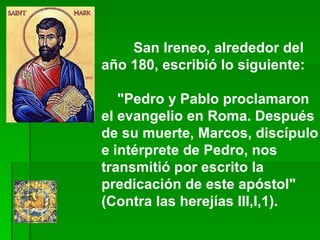San Ireneo, alrededor del año 180, escribió lo siguiente:       "Pedro y Pablo proclamaron el evangelio en Roma. Después de su muerte, Marcos, discípulo e intérprete de Pedro, nos transmitió por escrito la predicación de este apóstol" (Contra las herejías III,I,1).  