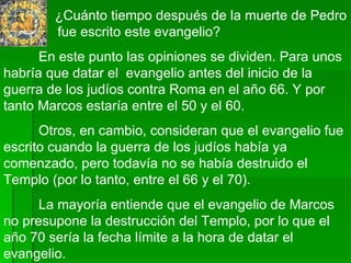   ¿Cuánto tiempo después de la muerte de Pedro    fue escrito este evangelio?  En este punto las opiniones se dividen. Para unos habría que datar el  evangelio antes del inicio de la guerra de los judíos contra Roma en el año 66. Y por tanto Marcos estaría entre el 50 y el 60. Otros, en cambio, consideran que el evangelio fue escrito cuando la guerra de los judíos había ya comenzado, pero todavía no se había destruido el Templo (por lo tanto, entre el 66 y el 70).  La mayoría entiende que el evangelio de Marcos no presupone la destrucción del Templo, por lo que el año 70 sería la fecha límite a la hora de datar el evangelio.  
