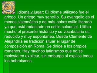   Idioma y lugar:  El idioma utilizado fue el griego. Un griego muy sencillo.  Su evangelio es el menos sistemático y de más pobre estilo literario ya que está redactado en estilo coloquial. Utiliza mucho el presente histórico y su vocabulario es reducido y muy espontáneo.  Desde Clemente de Alejandría es tradición situar el lugar de composición en Roma. Se dirige a los propios romanos. Hay muchos latinismos que no se molesta en explicar, sin embargo sí explica todos los hebraismos. 