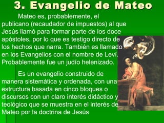 3. Evangelio de Mateo Mateo es, probablemente, el publicano (recaudador de impuestos) al que Jesús llamó para formar parte de los doce apóstoles, por lo que es testigo directo de los hechos que narra. También es llamado en los Evangelios con el nombre de Leví. Probablemente fue un judío helenizado. Es un evangelio construido de manera sistemática y ordenada, con una estructura basada en cinco bloques o discursos con un claro interés didáctico y teológico que se muestra en el interés de Mateo por la doctrina de Jesús  