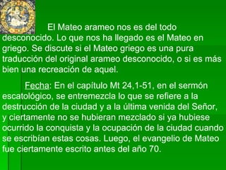 El Mateo arameo nos es del todo desconocido. Lo que nos ha llegado es el Mateo en griego. Se discute si el Mateo griego es una pura traducción del original arameo desconocido, o si es más bien una recreación de aquel. Fecha : En el capítulo Mt 24,1-51, en el sermón escatológico, se entremezcla lo que se refiere a la destrucción de la ciudad y a la última venida del Señor, y ciertamente no se hubieran mezclado si ya hubiese ocurrido la conquista y la ocupación de la ciudad cuando se escribían estas cosas. Luego, el evangelio de Mateo fue ciertamente escrito antes del año 70.  
