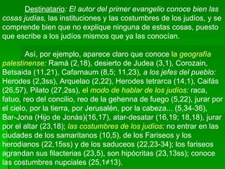 Destinatario : El autor del primer evangelio conoce bien las cosas judías,  las instituciones y las costumbres de los judíos, y se comprende bien que no explique ninguna de estas cosas, puesto que escribe a los judíos mismos que ya las conocían.  Así, por ejemplo, aparece claro que conoce  la  geografía palestinense :  Ramá (2,18), desierto de Judea (3,1), Corozain, Betsaida (11,21), Cafarnaum (8,5; 11,23),  a los jefes del pueblo:  Herodes (2,3ss), Arquelao (2,22), Herodes tetrarca (14,1), Caifás (26,57), Pilato (27,2ss),  el  modo de hablar de los judíos :  raca, fatuo, reo del concilio, reo de la gehenna de fuego (5,22), jurar por el cielo, por la tierra, por Jerusalén, por la cabeza... (5,34‑36), Bar-Jona (Hijo de Jonás)(16,17), atar-desatar (16,19; 18,18), jurar por el altar (23,18);  las costumbres de los judíos :  no entrar en las ciudades de los samaritanos (10,5), de los Fariseos y los herodianos (22,15ss) y de los saduceos (22,23-34); los fariseos agrandan sus filacterias (23,5), son hipócritas (23,13ss); conoce las costumbres nupciales (25,1­13). 