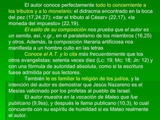 El autor conoce perfectamente  todo lo concerniente a los tributos y a lo  monetario :  el didracma encontrado en la boca del pez (17,24.27); «dar el tributo al César» (22,17), «la moneda del impuesto» (22,19).  El estilo de su composición  nos prueba que el autor es un semita,  así, v.gr., en el paralelismo de los miembros (16,25) y otros. Además, la composición literaria artificiosa nos manifiesta a un hombre culto en las letras C onoce el A.T. y lo cita  más frecuentemente  que los otros evangelistas: setenta veces diez (Lc: 19; Mc: 18; Jn: 12) y con una fórmula de autoridad absoluta, como si la escritura fuese admitida por sus lectores.  También  le es familiar la religión de los judíos , y la intención del autor es demostrar que Jesús Nazareno es el Mesías vaticinado por los profetas al pueblo de Israel.  El  autor muestra en la vocación de Mateo que fue publicano  (9,9ss), y después le llama publicano (10,3), lo cual concuerda con su espíritu de humildad si es Mateo realmente el autor.   