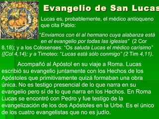 4. Evangelio de San Lucas     Lucas es, probablemente, el médico antioqueno    que cita Pablo:    “ Enviamos con él al hermano cuya alabanza está    en el evangelio por todas las iglesias”  (2 Cor 8,18); y a los Colosenses: “Os  saluda Lucas el médico carísimo” ([Col 4,14); y a  Timoteo: “ Lucas está sólo conmigo” (2  Tim  4,11).   A compañó al Apóstol en su viaje a Roma. Lucas escribió su evangelio juntamente con los Hechos de los Apóstoles que primitivamente quizá formaban una obra única. No es testigo presencial de lo que narra en su evangelio pero sí de lo que narra en los Hechos. En Roma Lucas se encontró con Pedro y fue testigo de la evangelización de los dos Apóstoles en la Urbe. Es el único de los cuatro evangelistas que no es judío. 