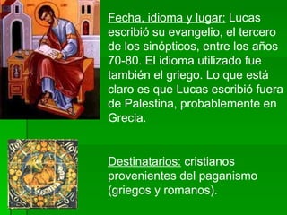 Fecha, idioma y lugar:  Lucas escribió su evangelio, el tercero de los sinópticos, entre los años 70-80. El idioma utilizado fue también el griego. Lo que está claro es que Lucas escribió fuera de Palestina, probablemente en Grecia. Destinatarios:  cristianos provenientes del paganismo (griegos y romanos). 