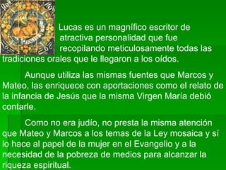   Lucas es un magnífico escritor de    atractiva personalidad que fue    recopilando meticulosamente todas las tradiciones orales que le llegaron a los oídos.  Aunque utiliza las mismas fuentes que Marcos y Mateo, las enriquece con aportaciones como el relato de la infancia de Jesús que la misma Virgen María debió contarle.  Como no era judío, no presta la misma atención que Mateo y Marcos a los temas de la Ley mosaica y sí lo hace al papel de la mujer en el Evangelio y a la necesidad de la pobreza de medios para alcanzar la riqueza espiritual.  